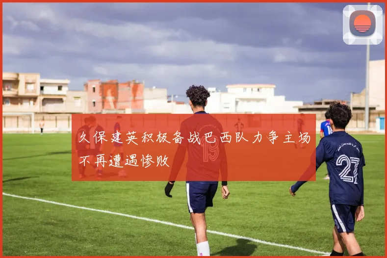 久保建英积极备战巴西队力争主场不再遭遇惨败