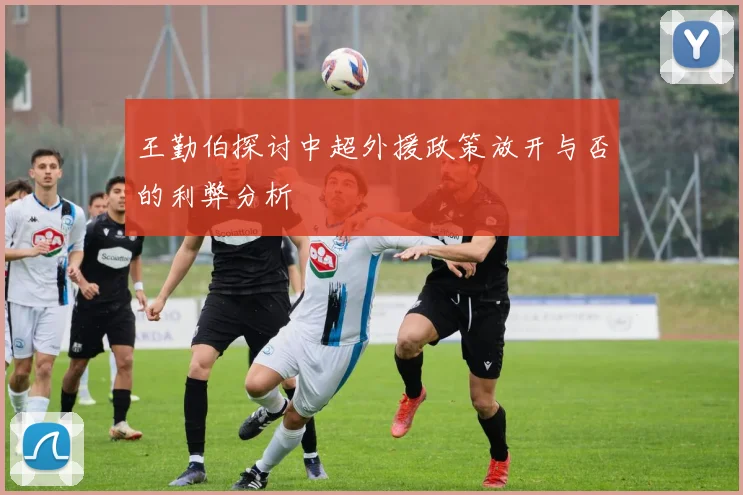 王勤伯探讨中超外援政策放开与否的利弊分析