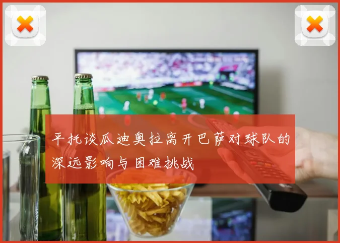 平托谈瓜迪奥拉离开巴萨对球队的深远影响与困难挑战
