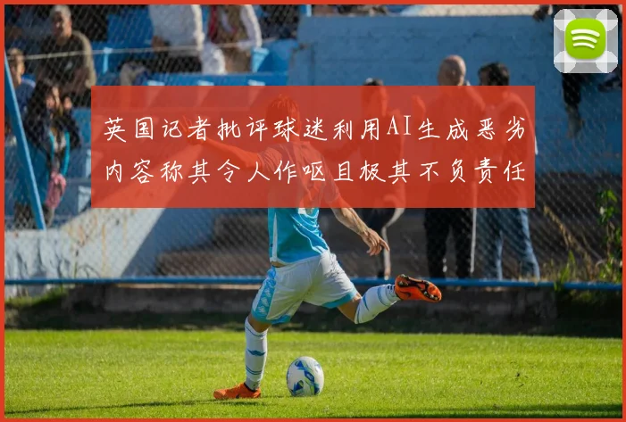 英国记者批评球迷利用AI生成恶劣内容称其令人作呕且极其不负责任