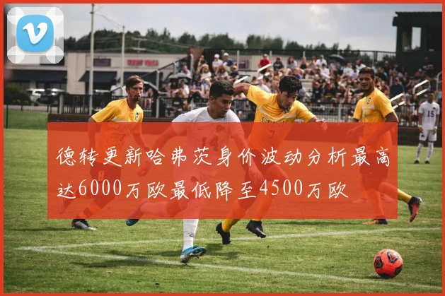 德转更新哈弗茨身价波动分析最高达6000万欧最低降至4500万欧