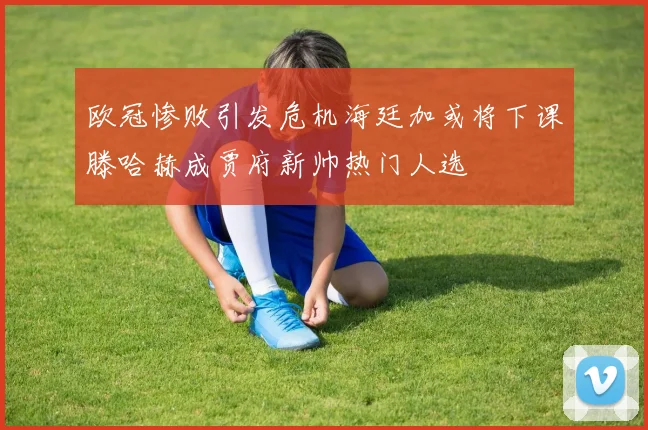 欧冠惨败引发危机海廷加或将下课滕哈赫成贾府新帅热门人选
