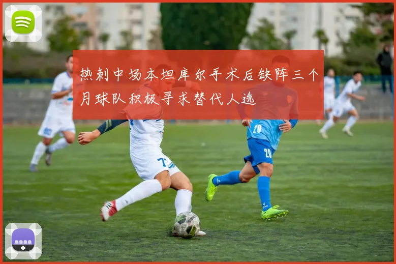 热刺中场本坦库尔手术后缺阵三个月球队积极寻求替代人选