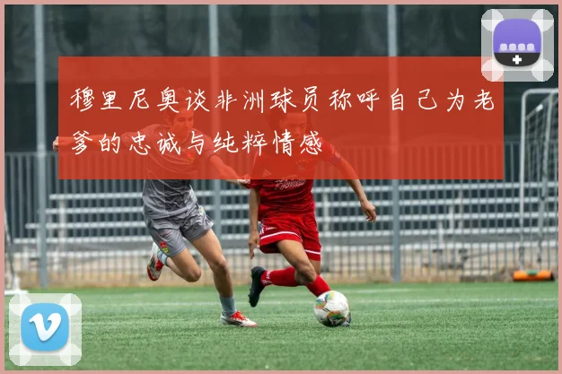 穆里尼奥谈非洲球员称呼自己为老爹的忠诚与纯粹情感