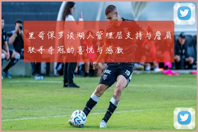 里奇保罗谈湖人管理层支持与詹眉联手夺冠的喜悦与感激