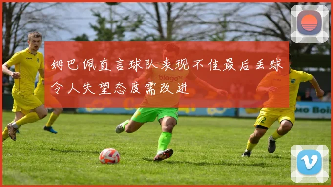 姆巴佩直言球队表现不佳最后丢球令人失望态度需改进