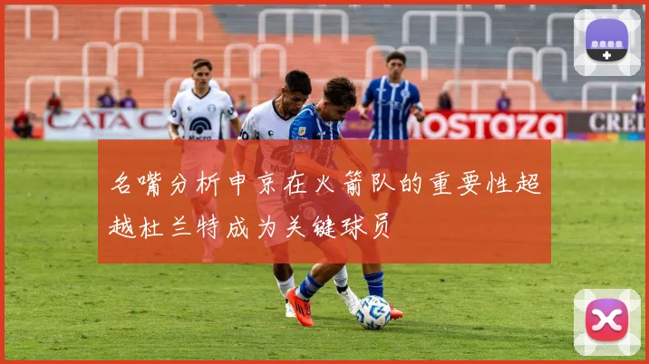 名嘴分析申京在火箭队的重要性超越杜兰特成为关键球员