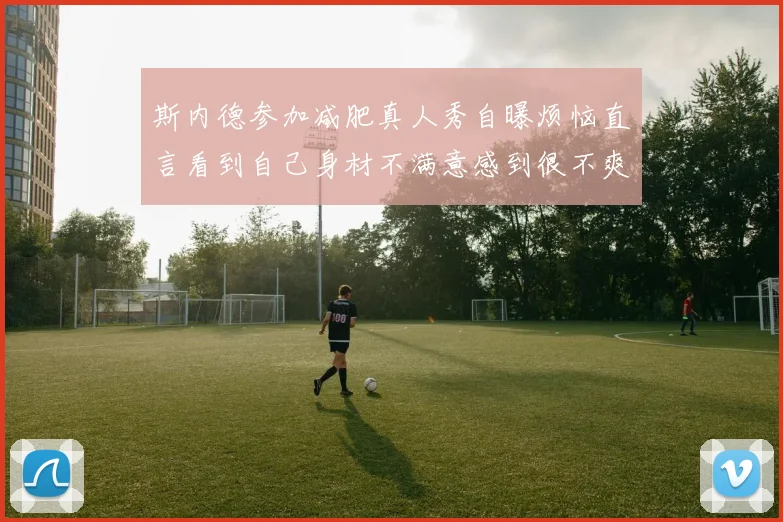 斯内德参加减肥真人秀自曝烦恼直言看到自己身材不满意感到很不爽