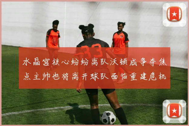 水晶宫核心纷纷离队沃顿成争夺焦点主帅也将离开球队面临重建危机