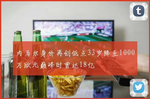 内马尔身价再创低点33岁降至1000万欧元巅峰时曾达18亿