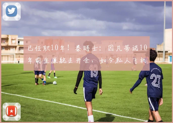 已任职10年！泰晤士：因凡蒂诺10年前坐廉航去开会，如今私人飞机