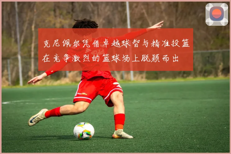 克尼佩尔凭借卓越球智与精准投篮在竞争激烈的篮球场上脱颖而出