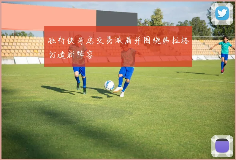 独行侠考虑交易浓眉并围绕弗拉格打造新阵容