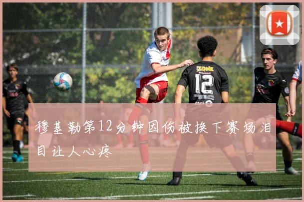 穆基勒第12分钟因伤被换下赛场泪目让人心疼