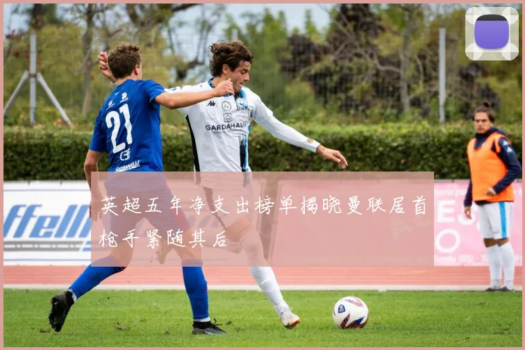 英超五年净支出榜单揭晓曼联居首枪手紧随其后