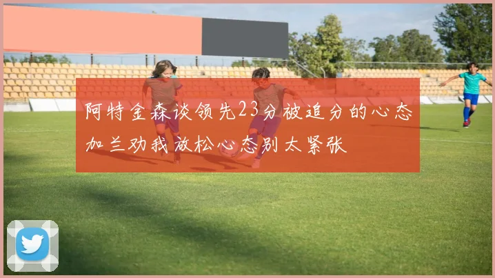 阿特金森谈领先23分被追分的心态加兰劝我放松心态别太紧张