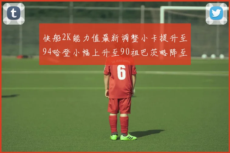 快船2K能力值最新调整小卡提升至94哈登小幅上升至90祖巴茨略降至85大洛维持76