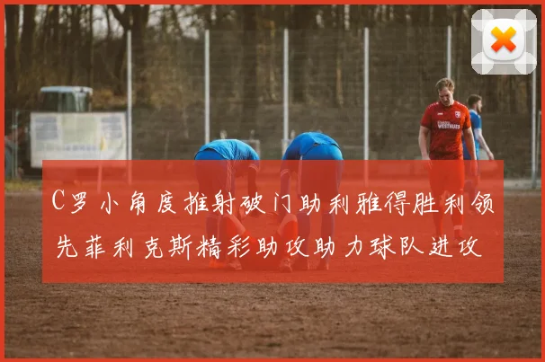 C罗小角度推射破门助利雅得胜利领先菲利克斯精彩助攻助力球队进攻