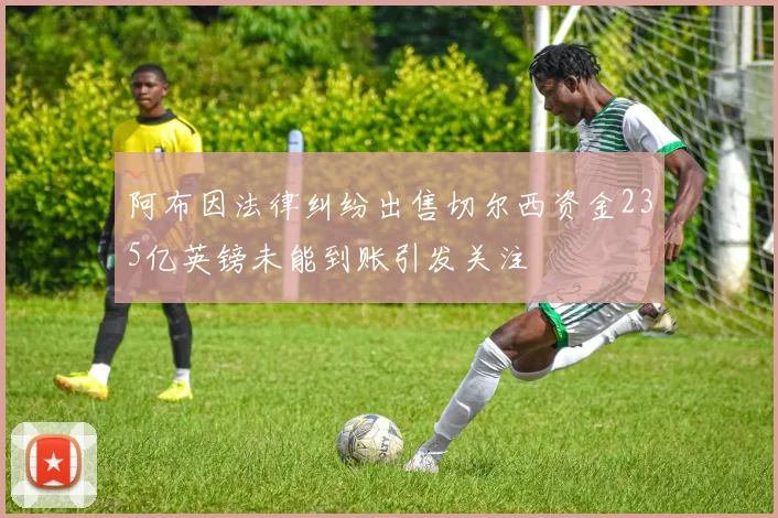 阿布因法律纠纷出售切尔西资金235亿英镑未能到账引发关注
