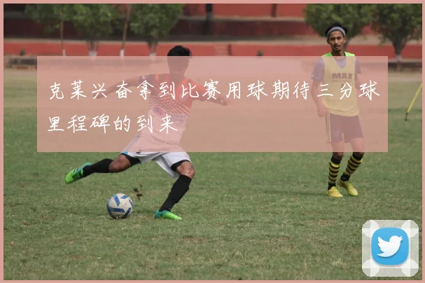 克莱兴奋拿到比赛用球期待三分球里程碑的到来