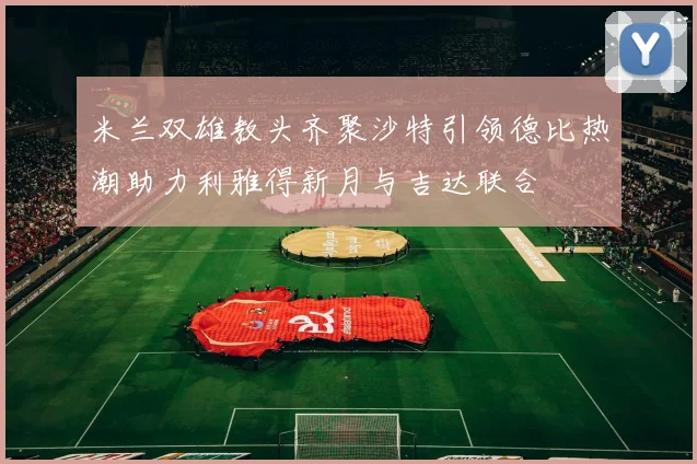 米兰双雄教头齐聚沙特引领德比热潮助力利雅得新月与吉达联合