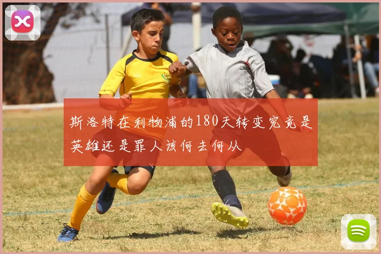 斯洛特在利物浦的180天转变究竟是英雄还是罪人该何去何从