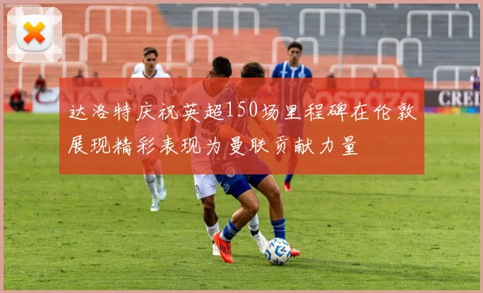 达洛特庆祝英超150场里程碑在伦敦展现精彩表现为曼联贡献力量