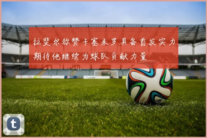 拉斐尔称赞卡塞米罗具备首发实力期待他继续为球队贡献力量