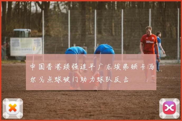 中国香港顽强追平广东埃弗顿卡马尔戈点球破门助力球队反击