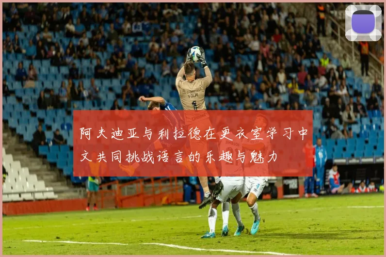 阿夫迪亚与利拉德在更衣室学习中文共同挑战语言的乐趣与魅力