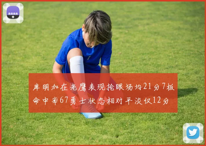 库明加在老鹰表现抢眼场均21分7板命中率67勇士状态相对平淡仅12分5板