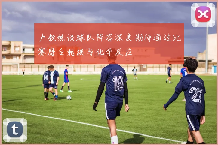卢教练谈球队阵容深度期待通过比赛磨合轮换与化学反应