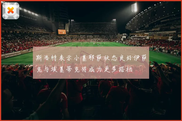 斯洛特表示小基耶萨状态良好伊萨克与埃基蒂克将成为更多搭档
